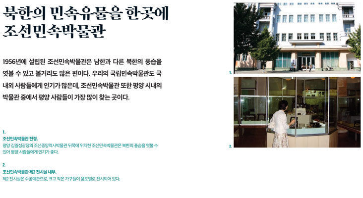 북한의 민속유물을 한곳에 조선민속박물관 1956년에 설립된 조선민속박물관은 남한과 다른 북한의 풍습을 엿볼 수 있고 볼거리도 많은 편이다. 우리의 국립민속박물관도 국내외 사람들에게 인기가 많은데, 조선민속박물관 또한 평양 시내의 박물관 중에서 평양 사람들이 가장 많이 찾는 곳이다.