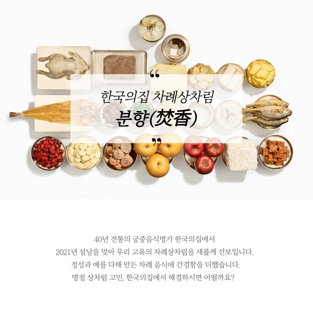 한국의집 차례상차림 분향(焚香) 40년 전통의 궁중음식명가 한국의집에서 2021년 설날을 맞아 우리 고유의 차례상차림을 새롭게 선보입니다. 정성과 예를 다해 만든 차례 음식에 간결함을 더했습니다. 명절 상차림 고민, 한국의집에서 해결하시면 어떨까요?