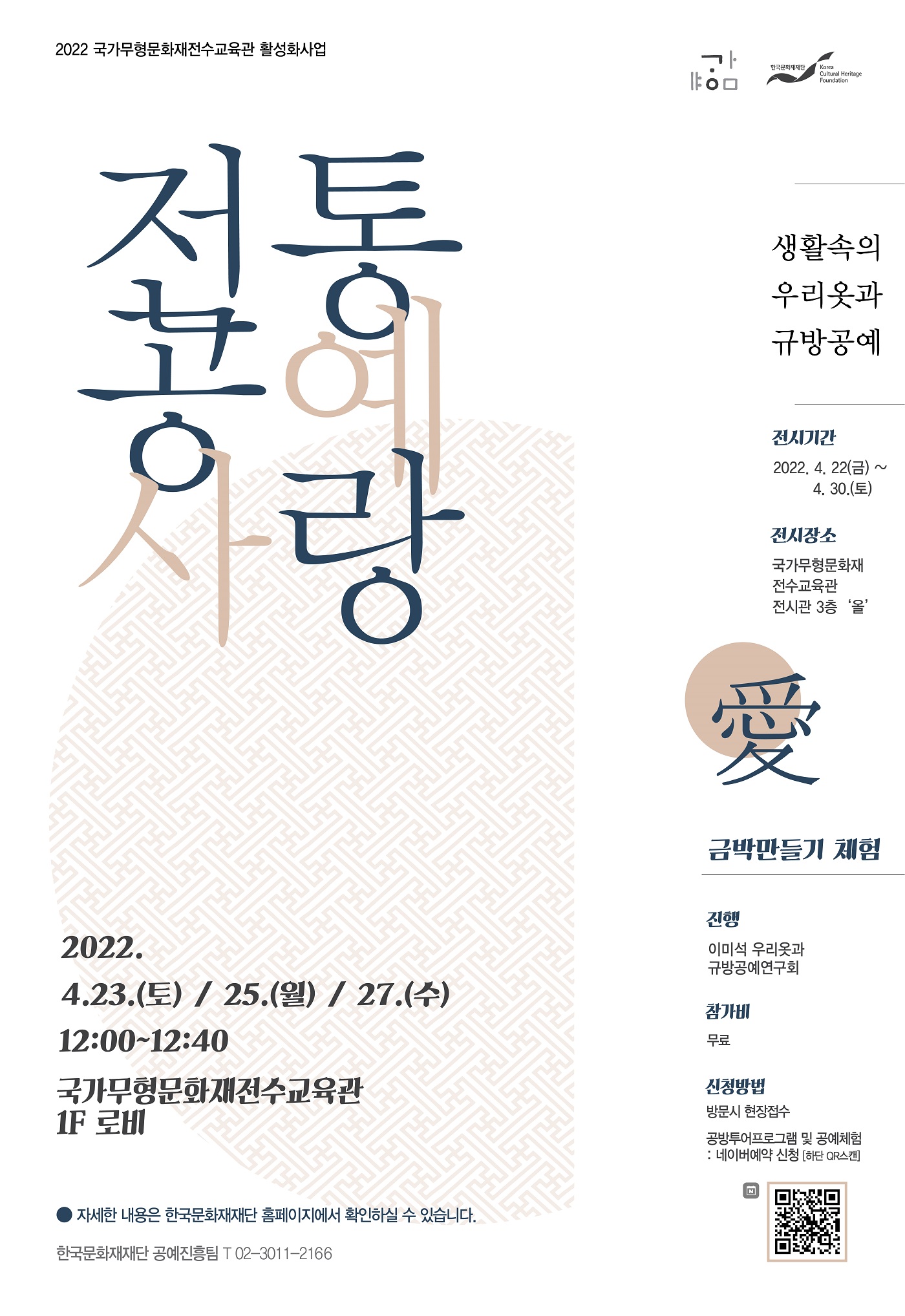  2022 국가무형문화재전수교육관 활성화사업 한국문화재재단 Korea Cultural Heritage Foundation 전통공예사랑 생활속의 우리옷과 규방공예 전시기간 : 2022. 4. 22(금) ~ 4. 30.(토) 전시장소 : 국가무형문화재 전수교육관 전시관 3층 '올 - 금박만들기 체험 -  진행 : 이미석 우리옷과 규방공예연구회 참가비 : 무료 신청방법 방문시 / 현장접수  공방투어프로그램 및 공예체험 : 네이버예약 신청 [하단 QR스캔] / QR이미지  2022. 4.23.(토) / 25.(월) / 27.(수) 12:00~12:40 국가무형문화재전수교육관 1F 로비 ● 자세한 내용은 한국문화재재단 홈페이지에서 확인하실 수 있습니다. 한국문화재재단 공예진흥팀 T 02-3011-2166 